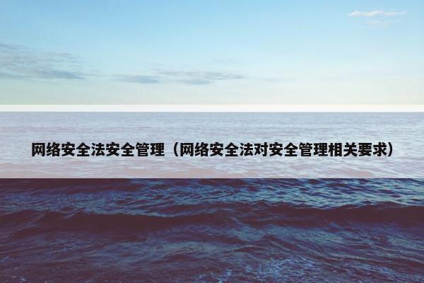 网络安全法安全管理(网络安全法对安全管理相关要求)