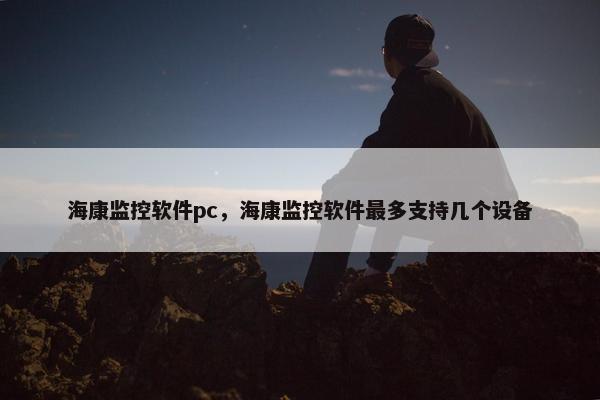海康监控软件pc,海康监控软件最多支持几个设备 海康监控软件pc,海康监控软件最多支持几个设备