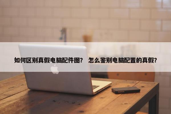 如何区别真假电脑配件图? 怎么鉴别电脑配置的真假? 如何区别真假电脑配件图? 怎么鉴别电脑配置的真假?