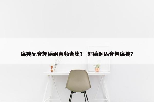 搞笑配音郭德纲音频合集? 郭德纲语音包搞笑? 搞笑配音郭德纲音频合集? 郭德纲语音包搞笑?