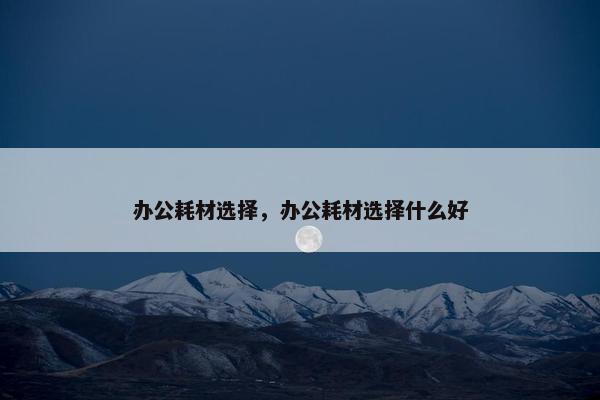 办公耗材选择,办公耗材选择什么好 办公耗材选择,办公耗材选择什么好
