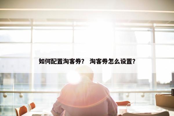如何配置淘客券？ 淘客券怎么设置？