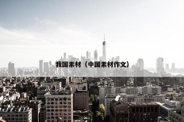 我国素材(中国素材作文) 我国素材(中国素材作文)