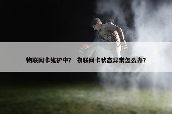 物联网卡维护中? 物联网卡状态异常怎么办? 物联网卡维护中? 物联网卡状态异常怎么办?