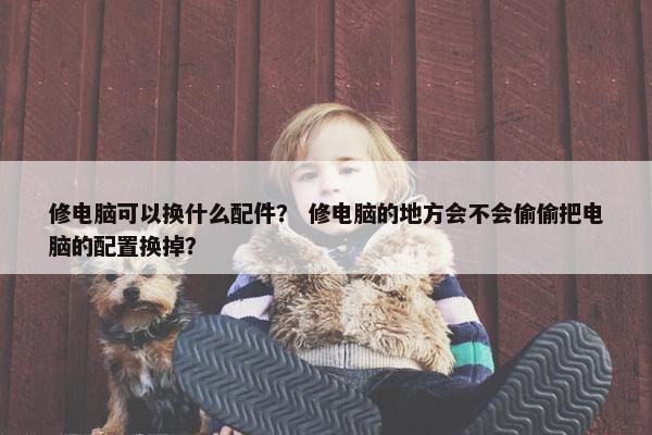 修电脑可以换什么配件？ 修电脑的地方会不会偷偷把电脑的配置换掉？