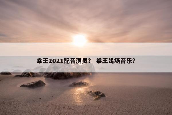 拳王2021配音演员？ 拳王出场音乐？