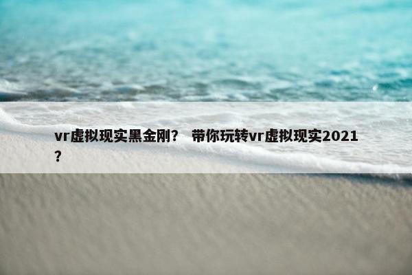 vr虚拟现实黑金刚? 带你玩转vr虚拟现实2021?