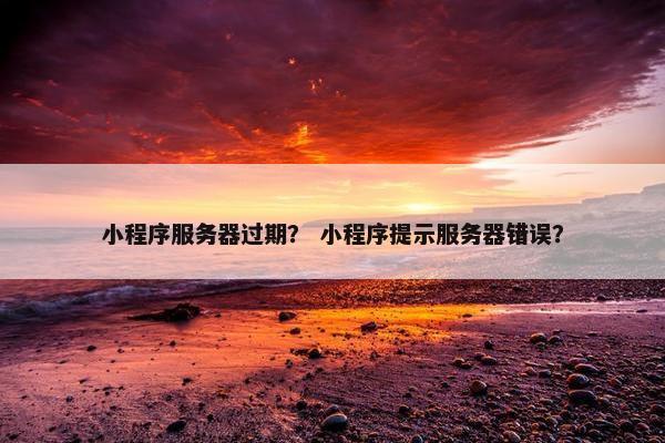小程序服务器过期？ 小程序提示服务器错误？