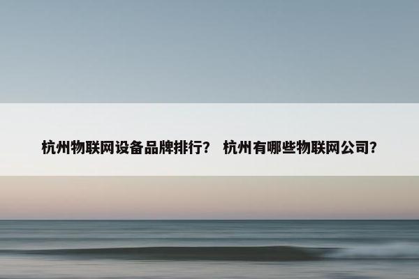 杭州物联网设备品牌排行？ 杭州有哪些物联网公司？