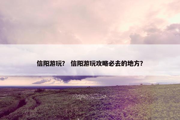 信阳游玩？ 信阳游玩攻略必去的地方？