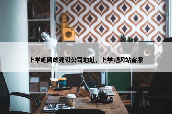 上学吧网站建设公司地址，上学吧网站客服