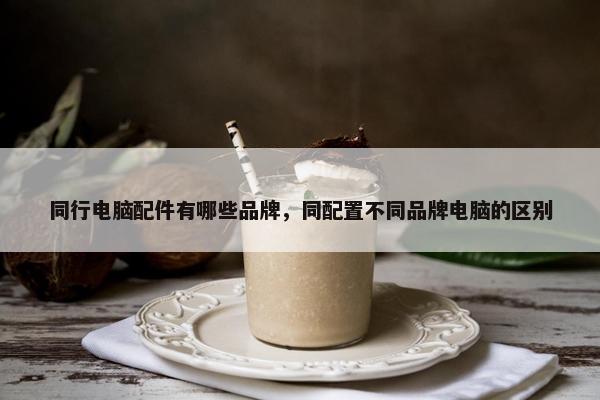 同行电脑配件有哪些品牌，同配置不同品牌电脑的区别