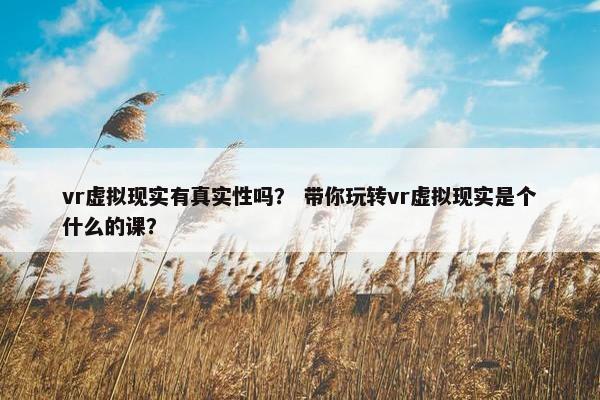 vr虚拟现实有真实性吗? 带你玩转vr虚拟现实是个什么的课?