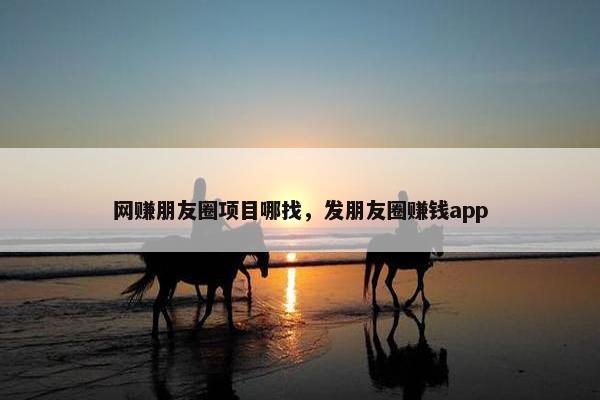 网赚朋友圈项目哪找，发朋友圈赚钱app