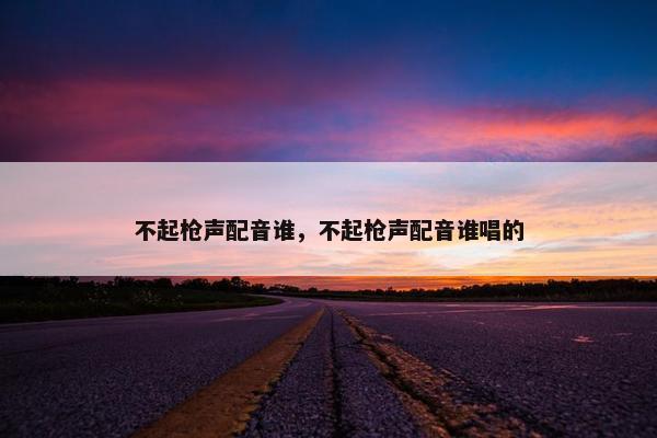 不起枪声配音谁，不起枪声配音谁唱的