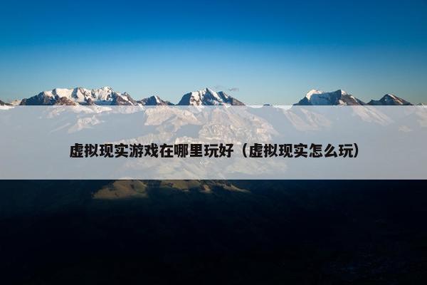 虚拟现实游戏在哪里玩好（虚拟现实怎么玩）