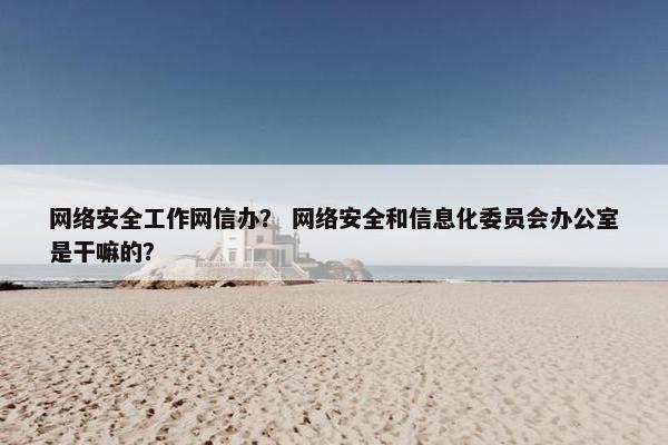 网络安全工作网信办? 网络安全和信息化委员会办公室是干嘛的?