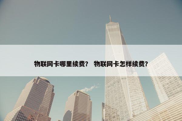 物联网卡哪里续费? 物联网卡怎样续费? 物联网卡哪里续费? 物联网卡怎样续费?
