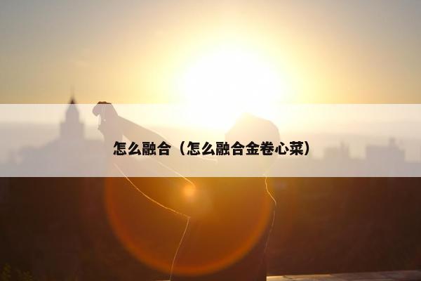 怎么融合(怎么融合金卷心菜) 怎么融合(怎么融合金卷心菜)