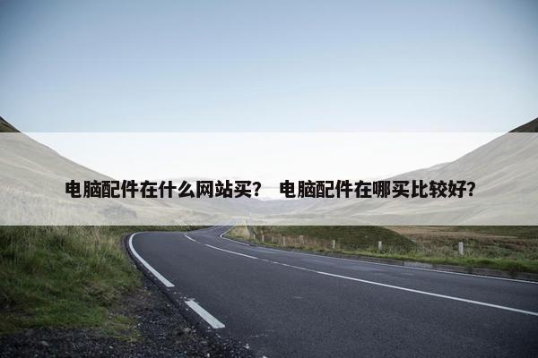 电脑配件在什么网站买？ 电脑配件在哪买比较好？
