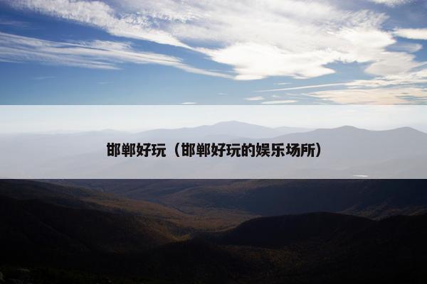 邯郸好玩（邯郸好玩的娱乐场所）