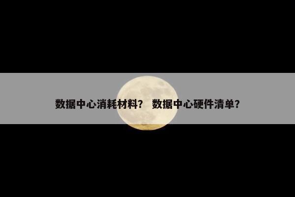 数据中心消耗材料？ 数据中心硬件清单？