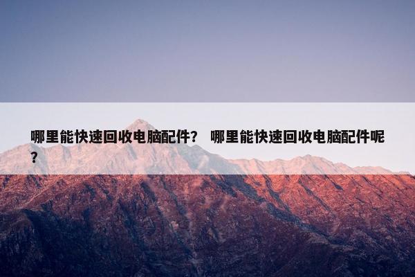 哪里能快速回收电脑配件？ 哪里能快速回收电脑配件呢？