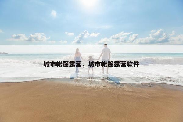 城市帐篷露营,城市帐篷露营软件 城市帐篷露营,城市帐篷露营软件