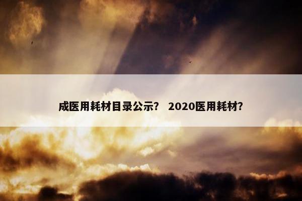 成医用耗材目录公示？ 2020医用耗材？