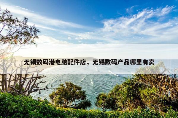 无锡数码港电脑配件店，无锡数码产品哪里有卖