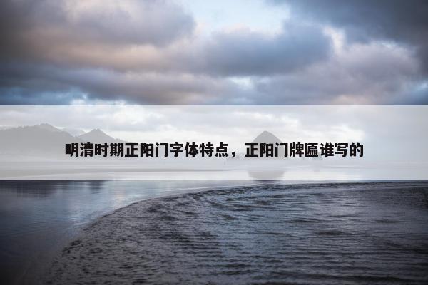 明清时期正阳门字体特点，正阳门牌匾谁写的