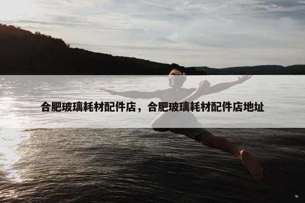 合肥玻璃耗材配件店，合肥玻璃耗材配件店地址