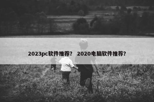 2023pc软件推荐? 2020电脑软件推荐?