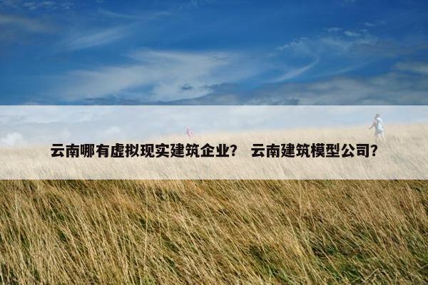 云南哪有虚拟现实建筑企业? 云南建筑模型公司?