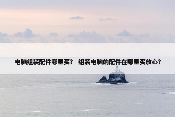 电脑组装配件哪里买? 组装电脑的配件在哪里买放心? 电脑组装配件哪里买? 组装电脑的配件在哪里买放心?