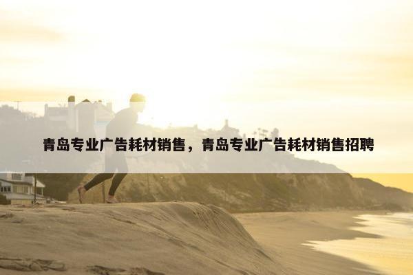 青岛专业广告耗材销售，青岛专业广告耗材销售招聘