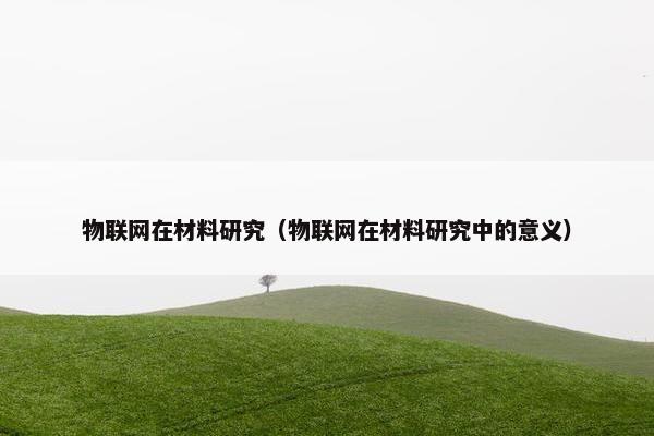 物联网在材料研究(物联网在材料研究中的意义)