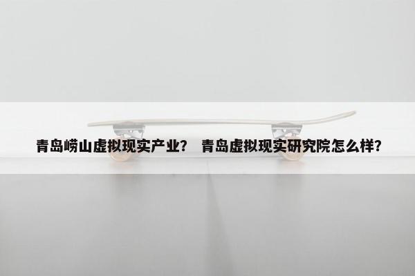 青岛崂山虚拟现实产业? 青岛虚拟现实研究院怎么样? 青岛崂山虚拟现实产业? 青岛虚拟现实研究院怎么样?