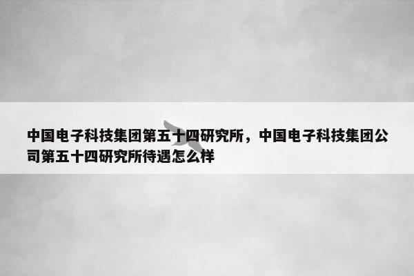 中国电子科技集团第五十四研究所，中国电子科技集团公司第五十四研究所待遇怎么样