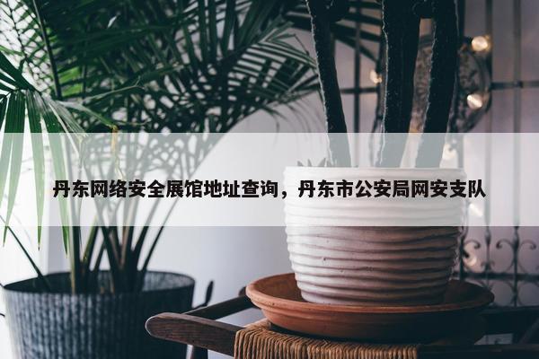 丹东网络安全展馆地址查询，丹东市公安局网安支队