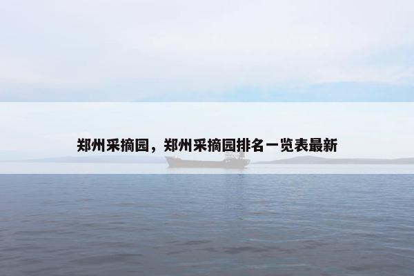 郑州采摘园,郑州采摘园排名一览表最新 郑州采摘园,郑州采摘园排名一览表最新