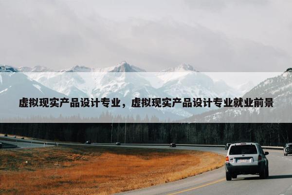 虚拟现实产品设计专业，虚拟现实产品设计专业就业前景
