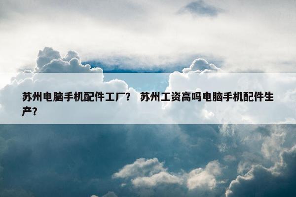 苏州电脑手机配件工厂？ 苏州工资高吗电脑手机配件生产？