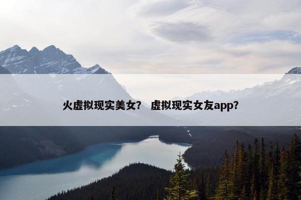 火虚拟现实美女? 虚拟现实女友app? 火虚拟现实美女? 虚拟现实女友app?