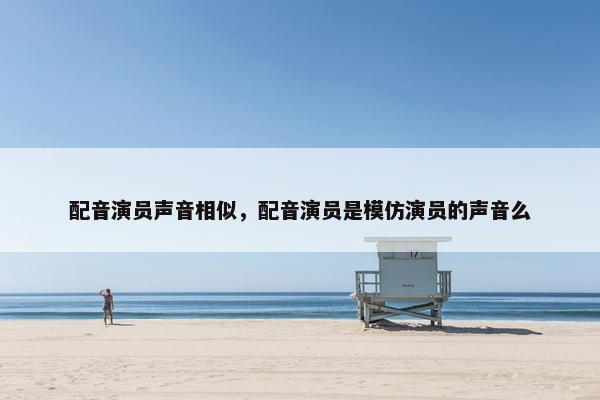 配音演员声音相似，配音演员是模仿演员的声音么