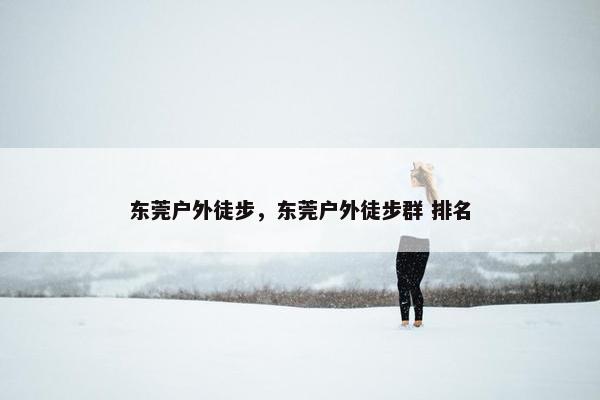 东莞户外徒步，东莞户外徒步群 排名