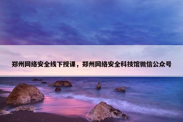 郑州网络安全线下授课,郑州网络安全科技馆微信公众号