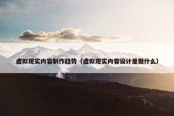 虚拟现实内容制作趋势(虚拟现实内容设计是做什么)