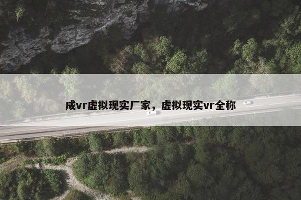 成vr虚拟现实厂家，虚拟现实vr全称