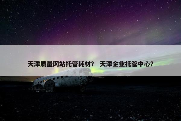 天津质量网站托管耗材？ 天津企业托管中心？